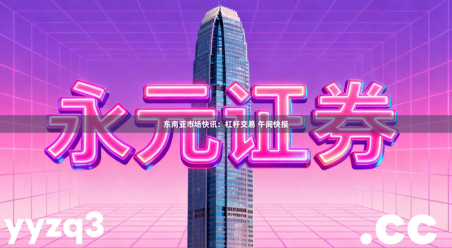 东南亚市场快讯：杠杆交易 午间快报