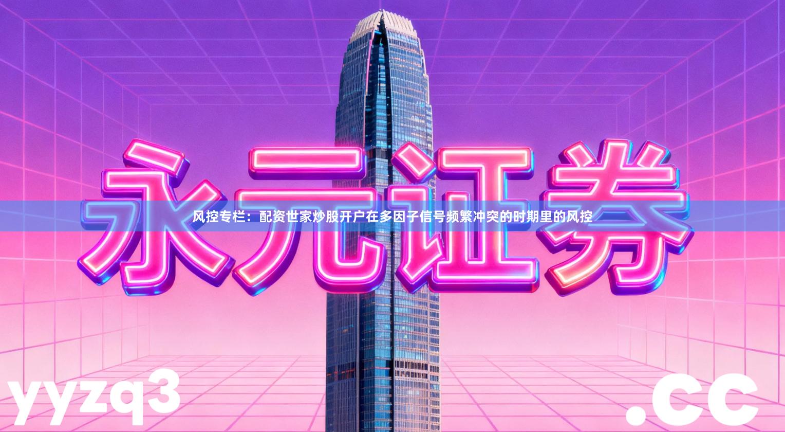 风控专栏：配资世家炒股开户在多因子信号频繁冲突的时期里的风控