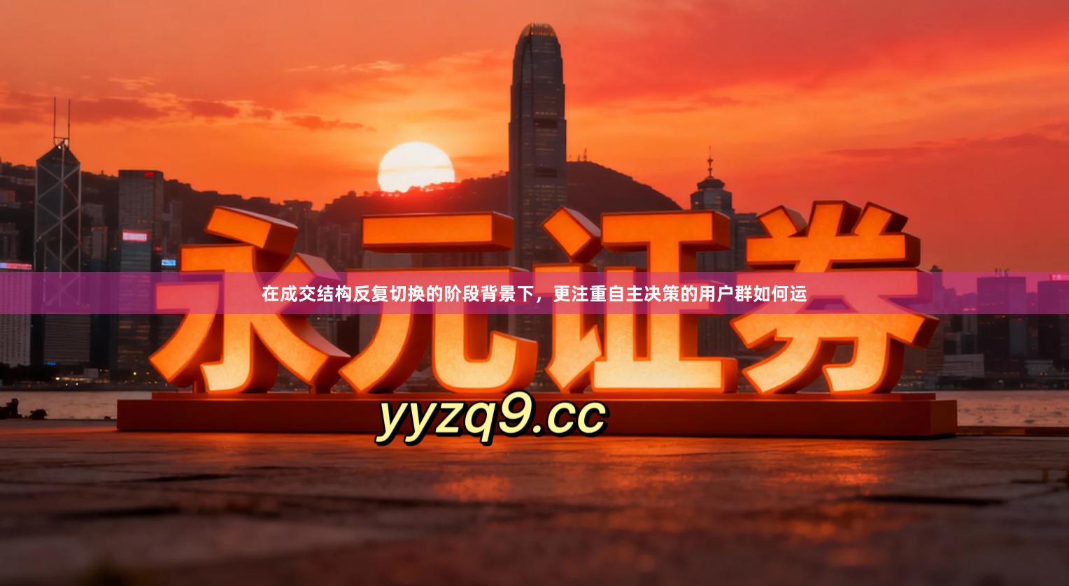 在成交结构反复切换的阶段背景下,更注重自主决策的用户群如何运